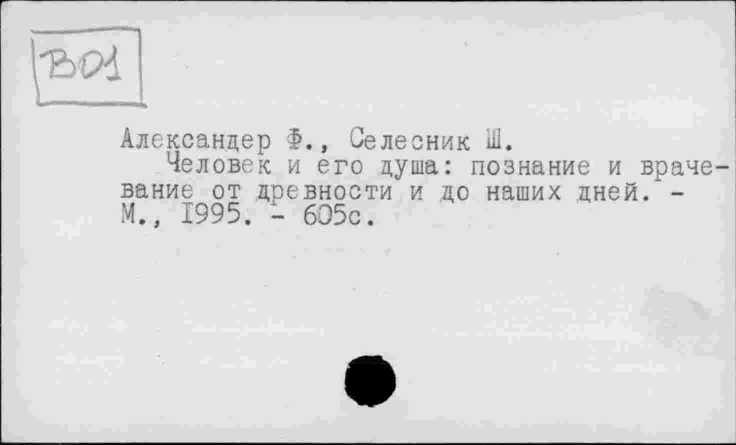 ﻿Александер Ф., Селесник Ш.
Человек и его душа: познание и врачевание от древности и до наших дней/-М., 1995. - 605с.